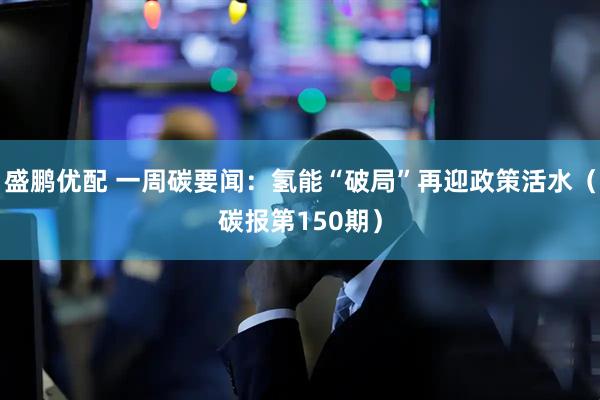 盛鹏优配 一周碳要闻:氢能“破局”再迎政策活水(碳报第150期)