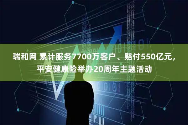 瑞和网 累计服务7700万客户、赔付550亿元，平安健康险举办20周年主题活动