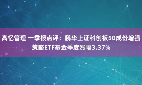 高忆管理 一季报点评:鹏华上证科创板50成份增强策略ETF基金季度涨幅3.37%