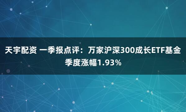 天宇配资 一季报点评:万家沪深300成长ETF基金季度涨幅1.93%