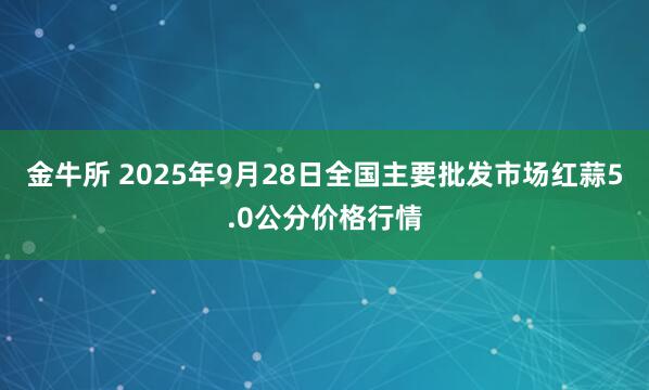 金牛所 2025年9月28日全国主要批发市场红蒜5.0公分价格行情