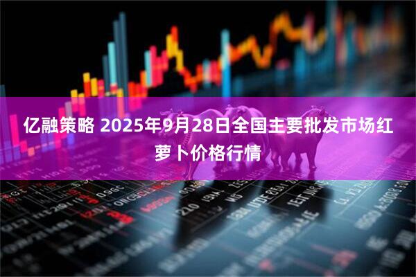 亿融策略 2025年9月28日全国主要批发市场红萝卜价格行情