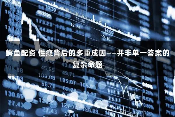 鳄鱼配资 性瘾背后的多重成因——并非单一答案的复杂命题