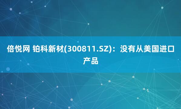 倍悦网 铂科新材(300811.SZ)：没有从美国进口产品