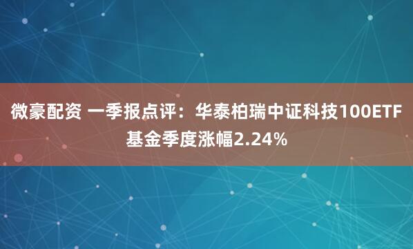 微豪配资 一季报点评：华泰柏瑞中证科技100ETF基金季度涨幅2.24%