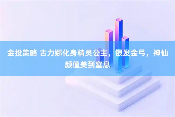 金投策略 古力娜化身精灵公主，银发金弓，神仙颜值美到窒息