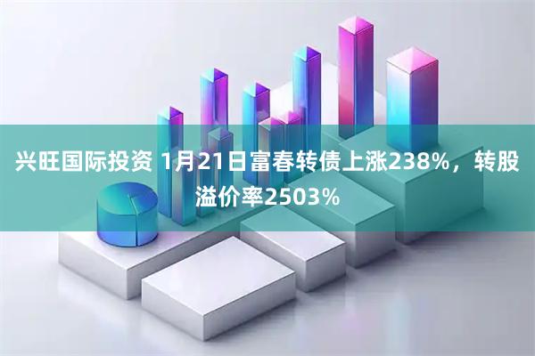 兴旺国际投资 1月21日富春转债上涨238%，转股溢价率2503%