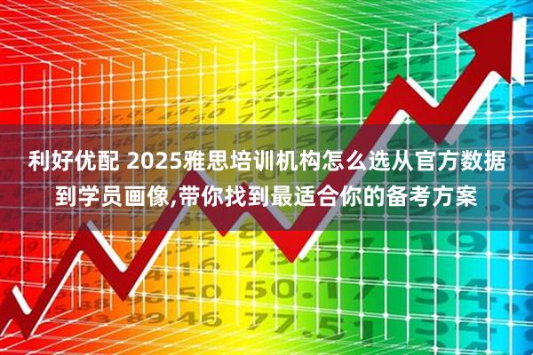 利好优配 2025雅思培训机构怎么选从官方数据到学员画像,带你找到最适合你的备考方案